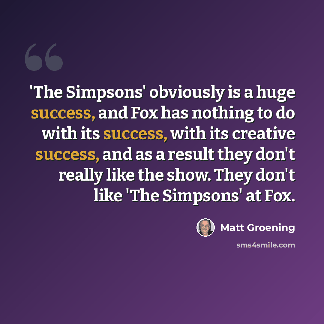 “'The Simpsons' obviously is a huge success, and Fox has nothing to do with its success, with its creative success, and as a result they don't really like the show. They don't like 'The Simpsons' at Fox.” quote by Matt Groening