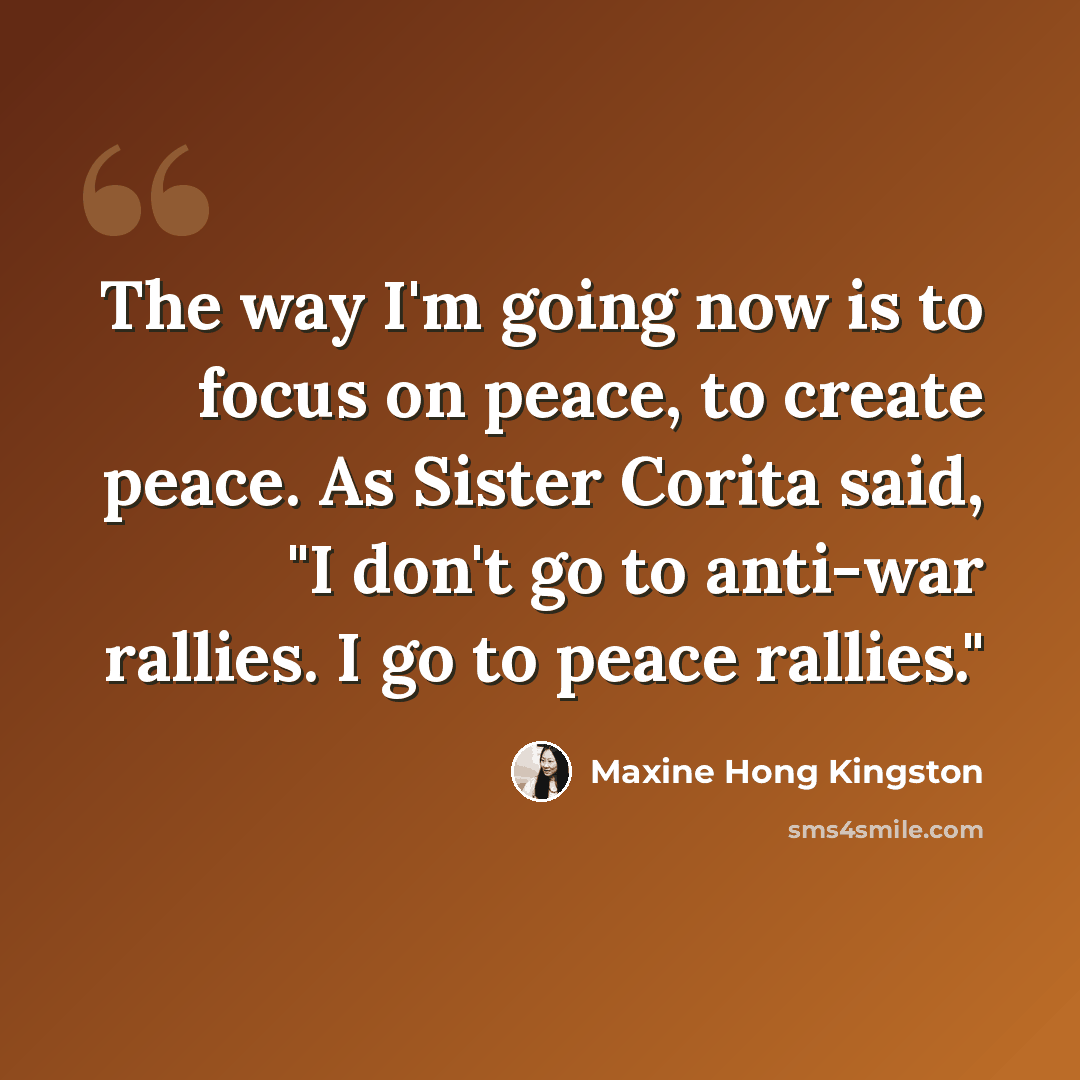 “The way I'm going now is to focus on peace, to create peace. As Sister Corita said, "I don't go to anti-war rallies. I go to peace rallies."” quote by Maxine Hong Kingston