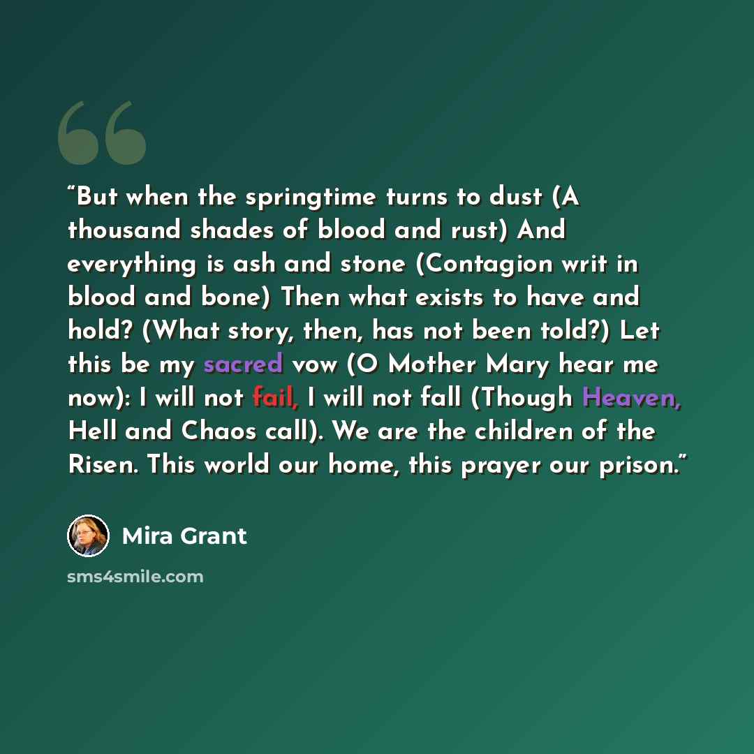 “But when the springtime turns to dust (A thousand shades of blood and rust) And everything is ash and stone (Contagion writ in blood and bone) Then what exists to have and hold? (What story, then, has not been told?) Let this be my sacred vow (O Mother Mary hear me now): I will not fail, I will…” quote by Mira Grant