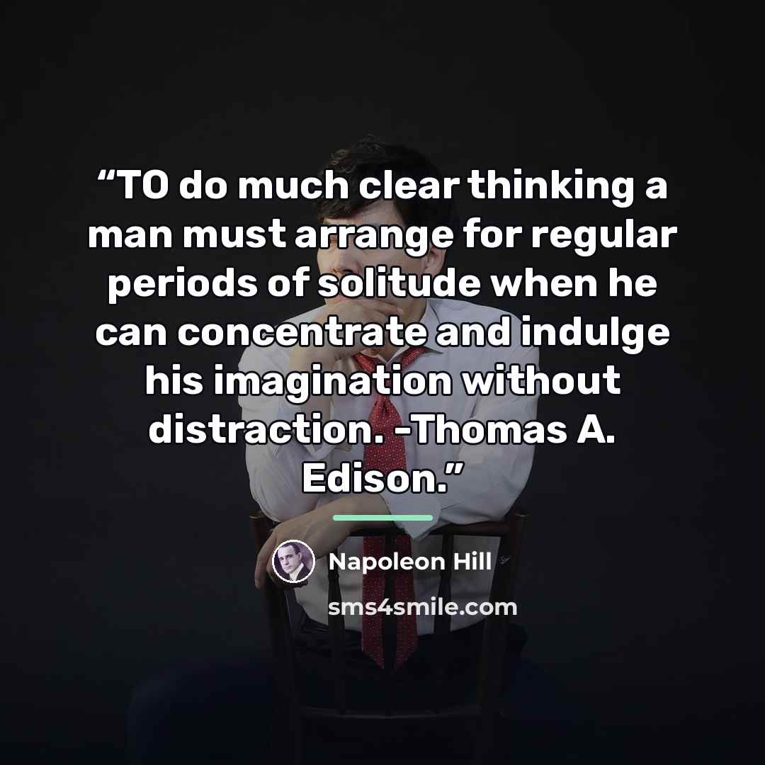 “TO do much clear thinking a man must arrange for regular periods of solitude when he can concentrate and indulge his imagination without distraction. -Thomas A. Edison.” quote by Napoleon Hill