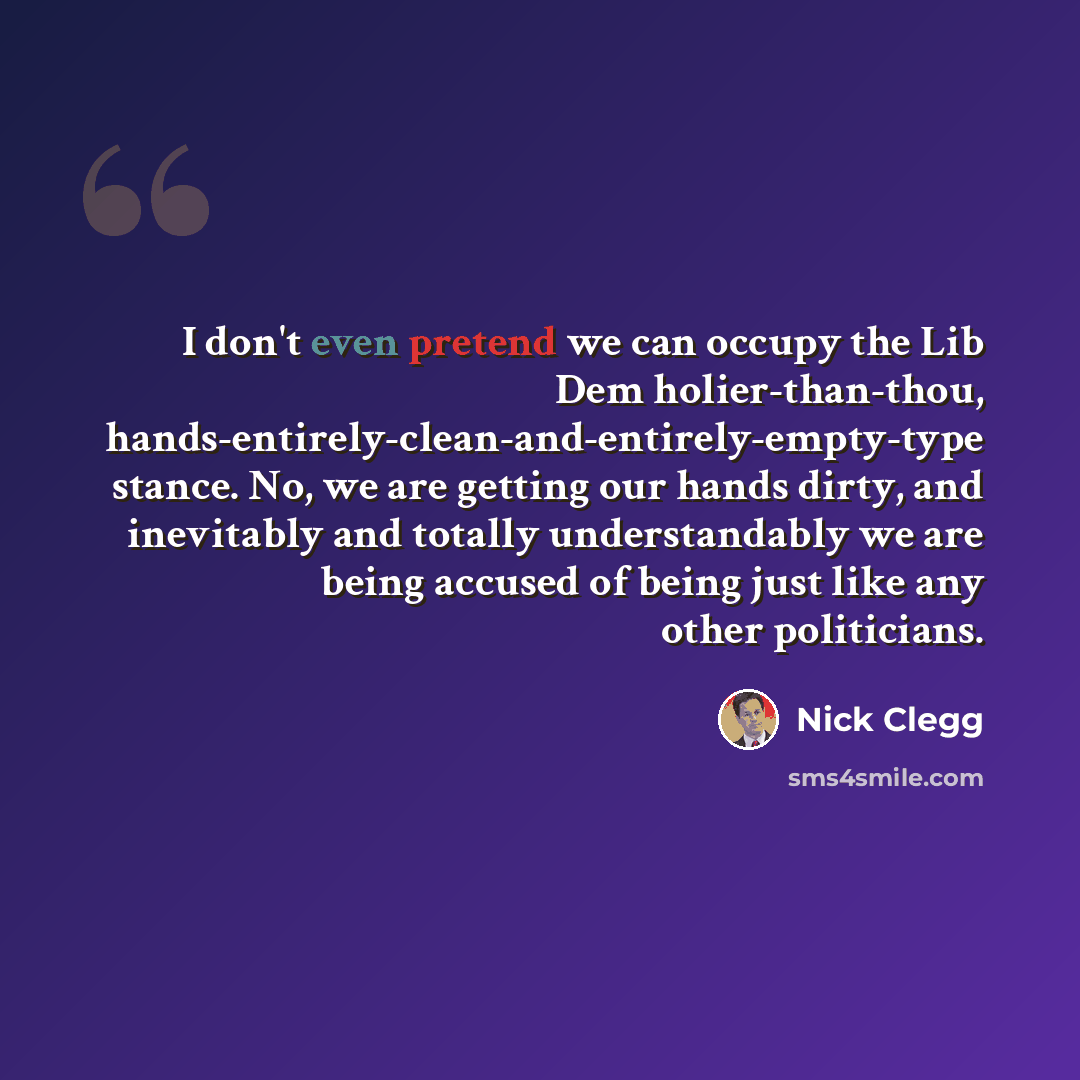 “I don't even pretend we can occupy the Lib Dem holier-than-thou, hands-entirely-clean-and-entirely-empty-type stance. No, we are getting our hands dirty, and inevitably and totally understandably we are being accused of being just like any other politicians.” quote by Nick Clegg