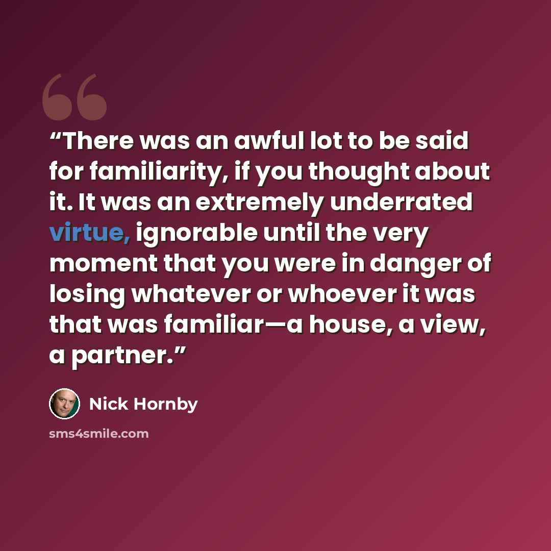 “There was an awful lot to be said for familiarity, if you thought about it. It was an extremely underrated virtue, ignorable until the very moment that you were in danger of losing whatever or whoever it was that was familiar—a house, a view, a partner.” quote by Nick Hornby