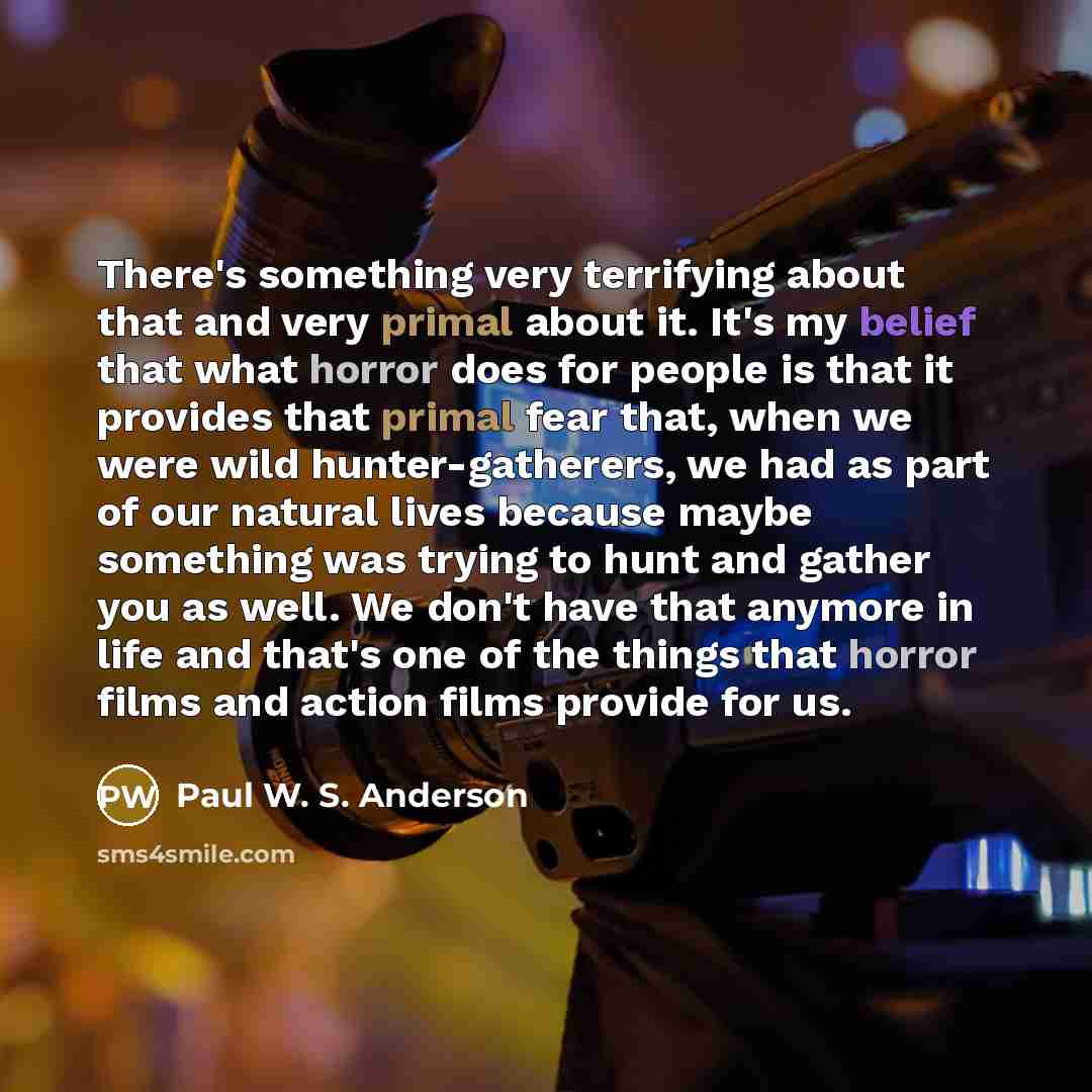 “There's something very terrifying about that and very primal about it. It's my belief that what horror does for people is that it provides that primal fear that, when we were wild hunter-gatherers, we had as part of our natural lives because maybe something was trying to hunt and gather you as…” quote by Paul W. S. Anderson