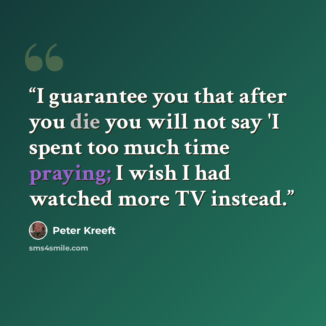 “I guarantee you that after you die you will not say 'I spent too much time praying; I wish I had watched more TV instead.” quote by Peter Kreeft