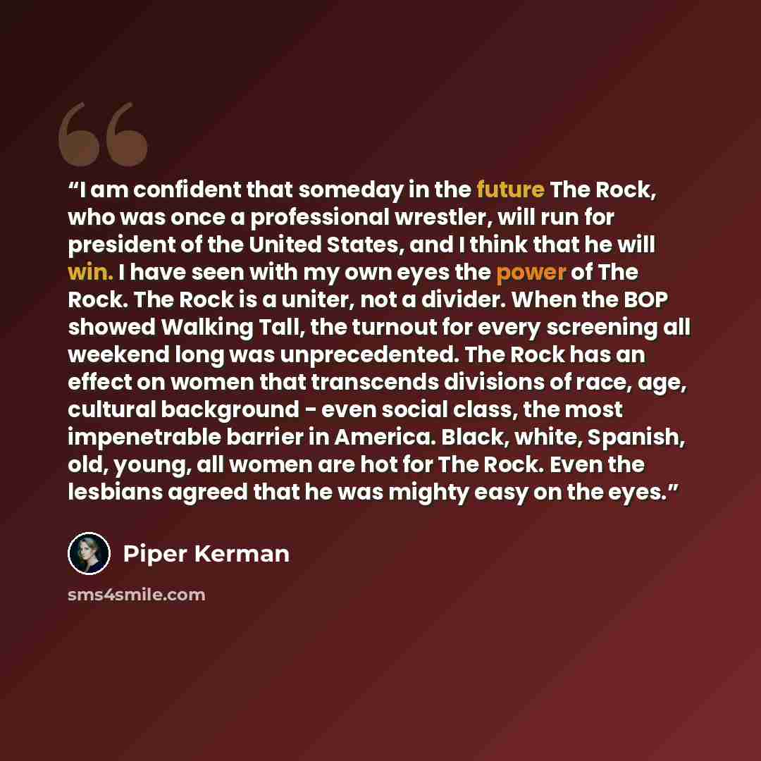“I am confident that someday in the future The Rock, who was once a professional wrestler, will run for president of the United States, and I think that he will win. I have seen with my own eyes the power of The Rock. The Rock is a uniter, not a divider. When the BOP showed Walking Tall, the…” quote by Piper Kerman