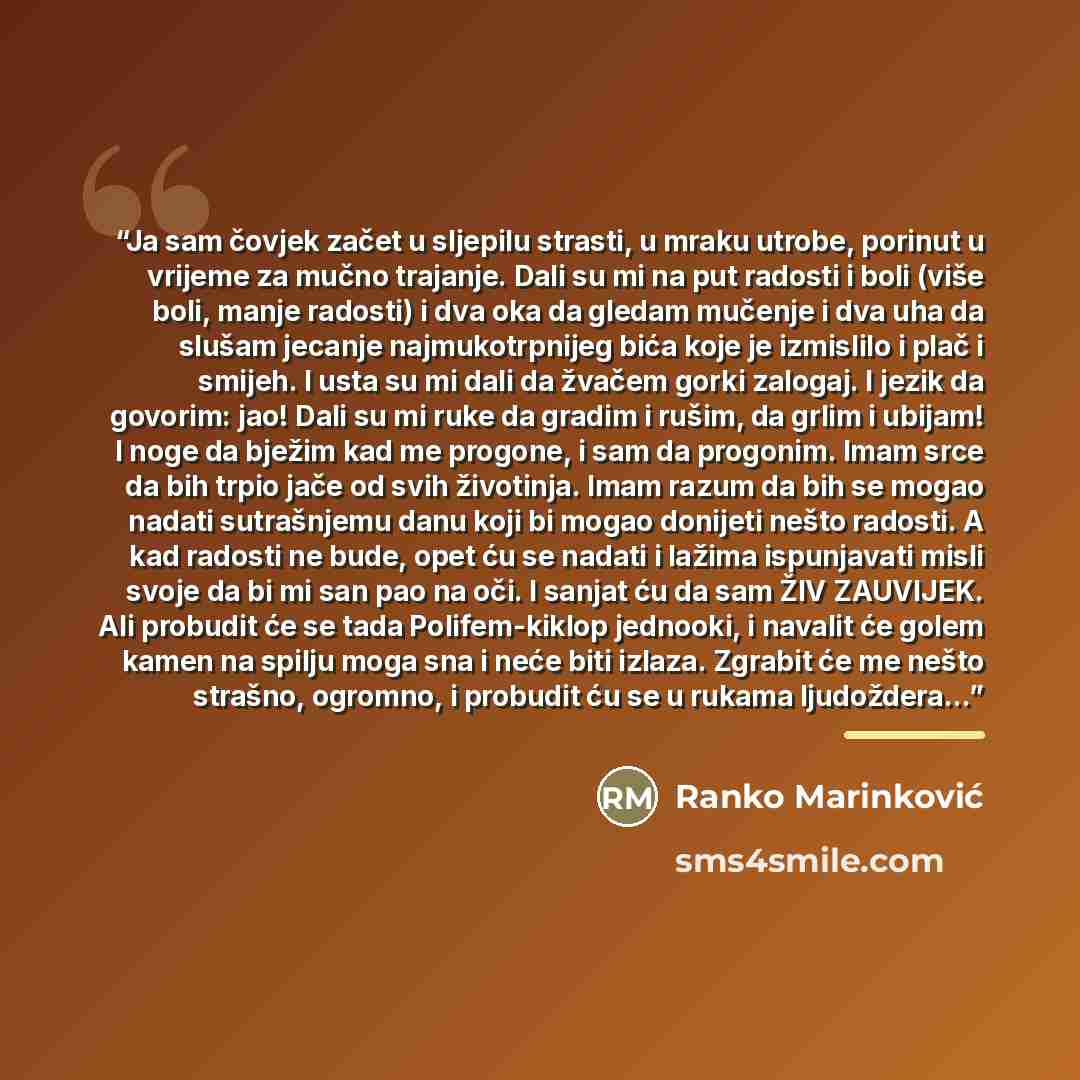 “Ja sam čovjek začet u sljepilu strasti, u mraku utrobe, porinut u vrijeme za mučno trajanje. Dali su mi na put radosti i boli (više boli, manje radosti) i dva oka da gledam mučenje i dva uha da slušam jecanje najmukotrpnijeg bića koje je izmislilo i plač i smijeh. I usta su mi dali da žvačem gorki…” quote by Ranko Marinković