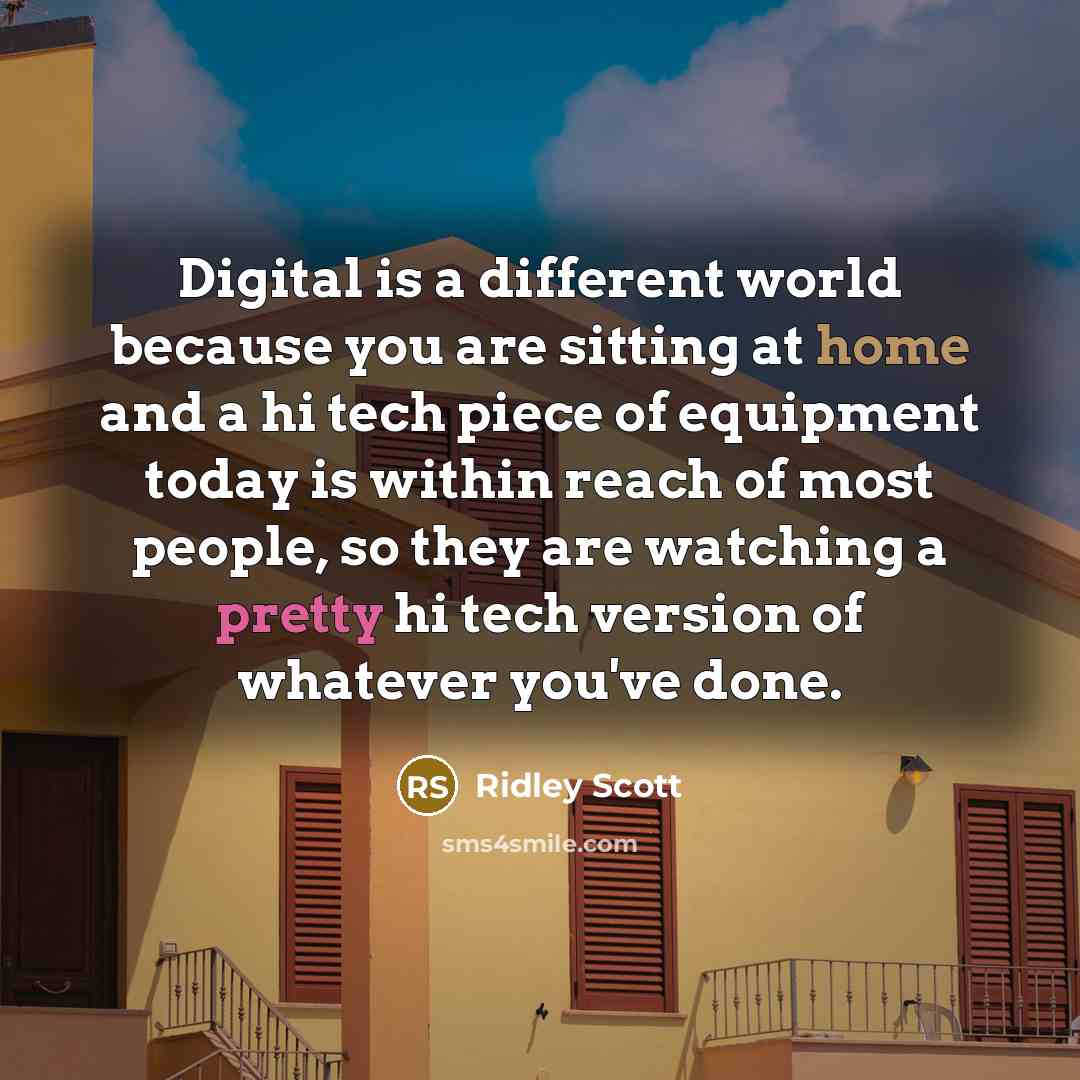 “Digital is a different world because you are sitting at home and a hi tech piece of equipment today is within reach of most people, so they are watching a pretty hi tech version of whatever you've done.” quote by Ridley Scott