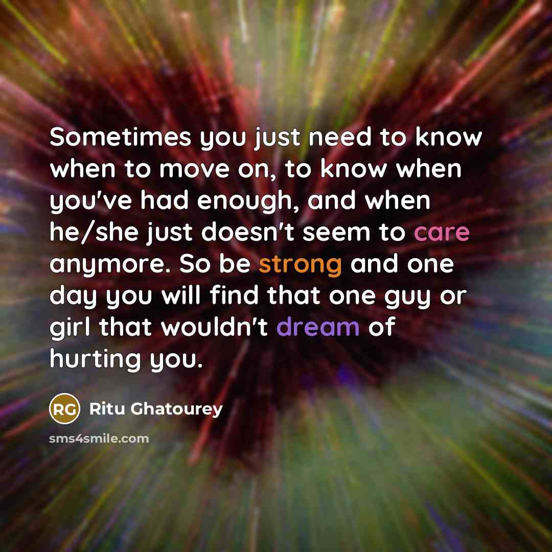 “Sometimes you just need to know when to move on, to know when you've had enough, and when he/she just doesn't seem to care anymore. So be strong and one day you will find that one guy or girl that wouldn't dream of hurting you.” quote by Ritu Ghatourey