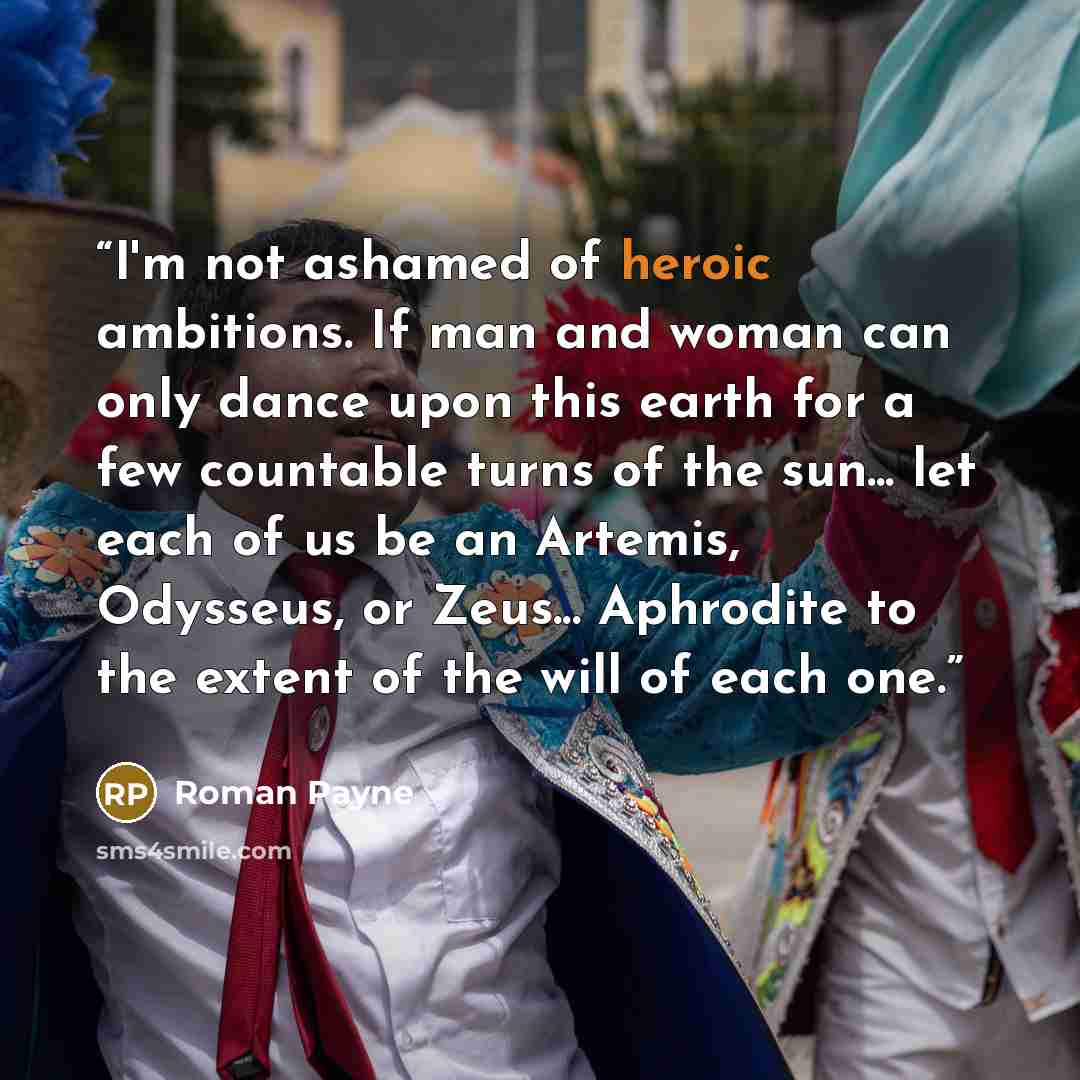“I'm not ashamed of heroic ambitions. If man and woman can only dance upon this earth for a few countable turns of the sun... let each of us be an Artemis, Odysseus, or Zeus... Aphrodite to the extent of the will of each one.” quote by Roman Payne