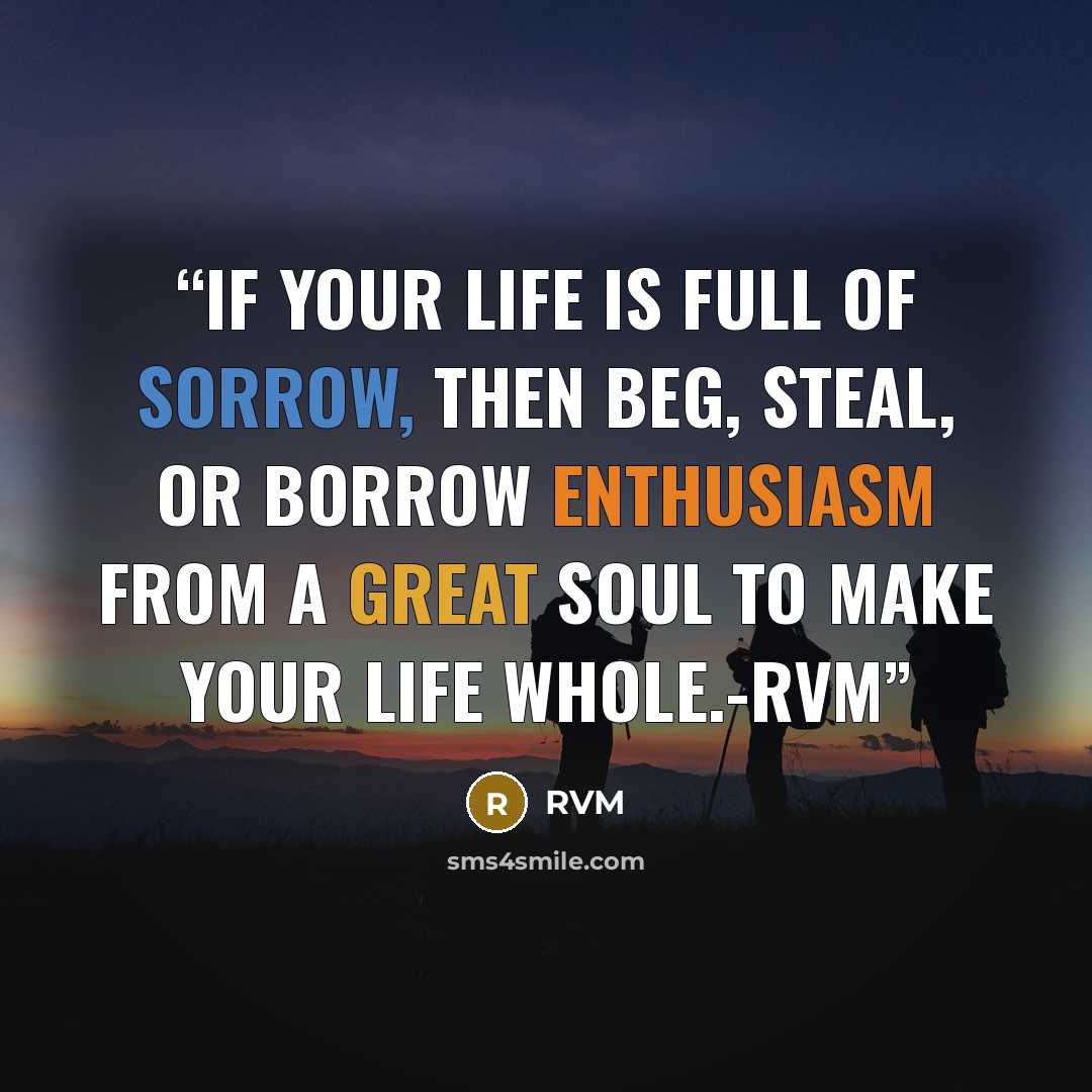 “If your Life is full of Sorrow, then beg, steal, or borrow ENTHUSIASM from a great soul to make your Life whole.-RVM” quote by RVM