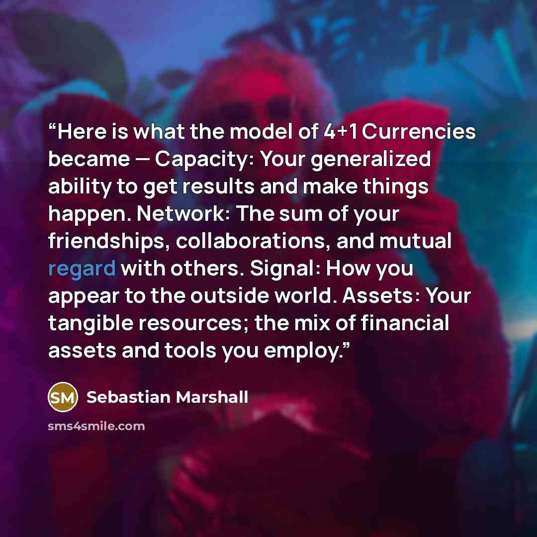 “Here is what the model of 4+1 Currencies became — Capacity: Your generalized ability to get results and make things happen. Network: The sum of your friendships, collaborations, and mutual regard with others. Signal: How you appear to the outside world. Assets: Your tangible resources; the mix of…” quote by Sebastian Marshall