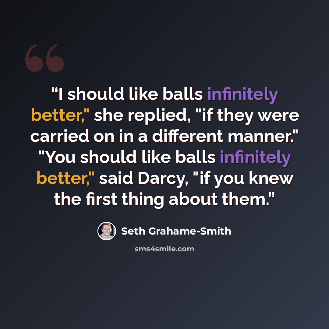 “I should like balls infinitely better," she replied, "if they were carried on in a different manner." "You should like balls infinitely better," said Darcy, "if you knew the first thing about them.” quote by Seth Grahame-Smith