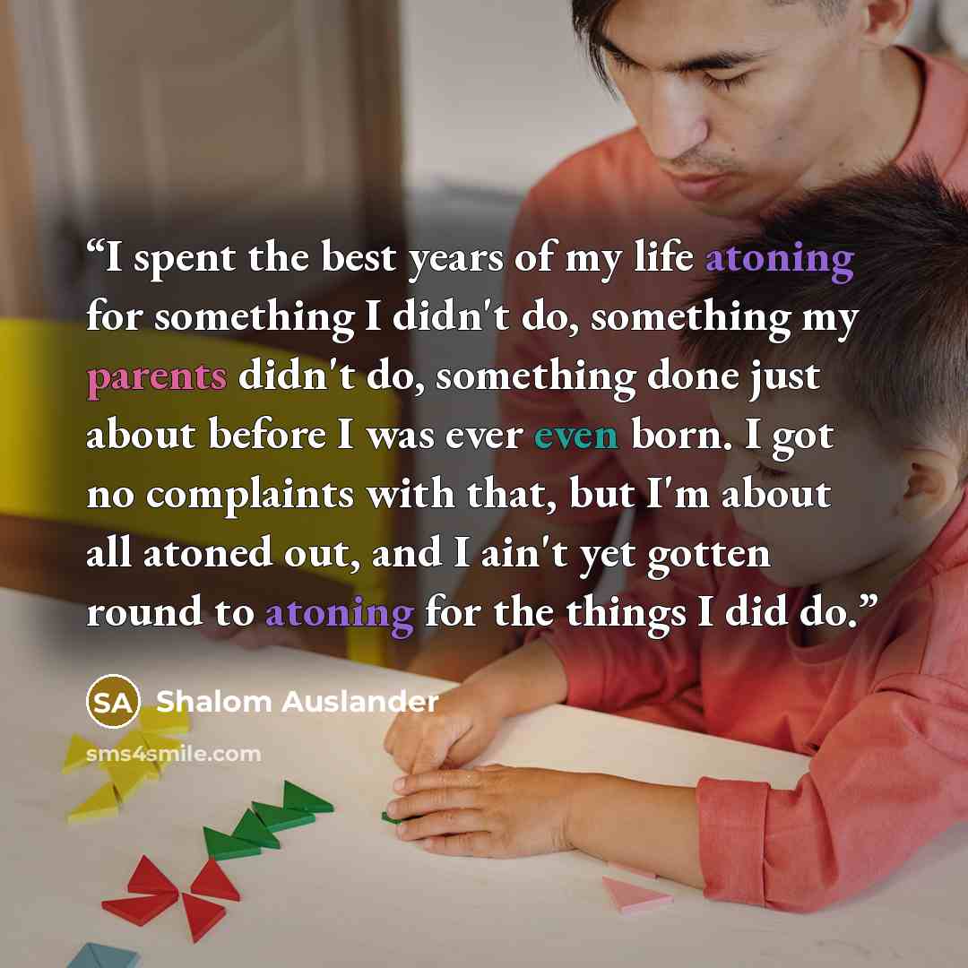 “I spent the best years of my life atoning for something I didn't do, something my parents didn't do, something done just about before I was ever even born. I got no complaints with that, but I'm about all atoned out, and I ain't yet gotten round to atoning for the things I did do.” quote by Shalom Auslander