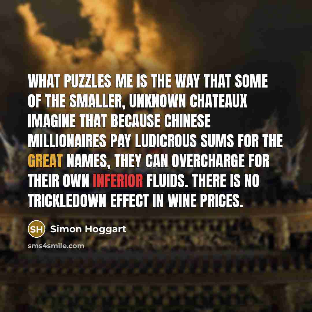 “What puzzles me is the way that some of the smaller, unknown chateaux imagine that because Chinese millionaires pay ludicrous sums for the great names, they can overcharge for their own inferior fluids. There is no trickledown effect in wine prices.” quote by Simon Hoggart