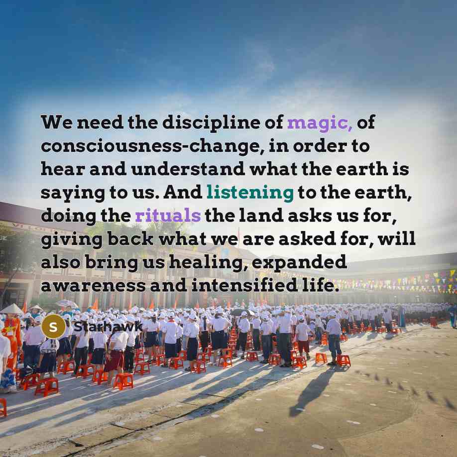 “We need the discipline of magic, of consciousness-change, in order to hear and understand what the earth is saying to us. And listening to the earth, doing the rituals the land asks us for, giving back what we are asked for, will also bring us healing, expanded awareness and intensified life.” quote by Starhawk