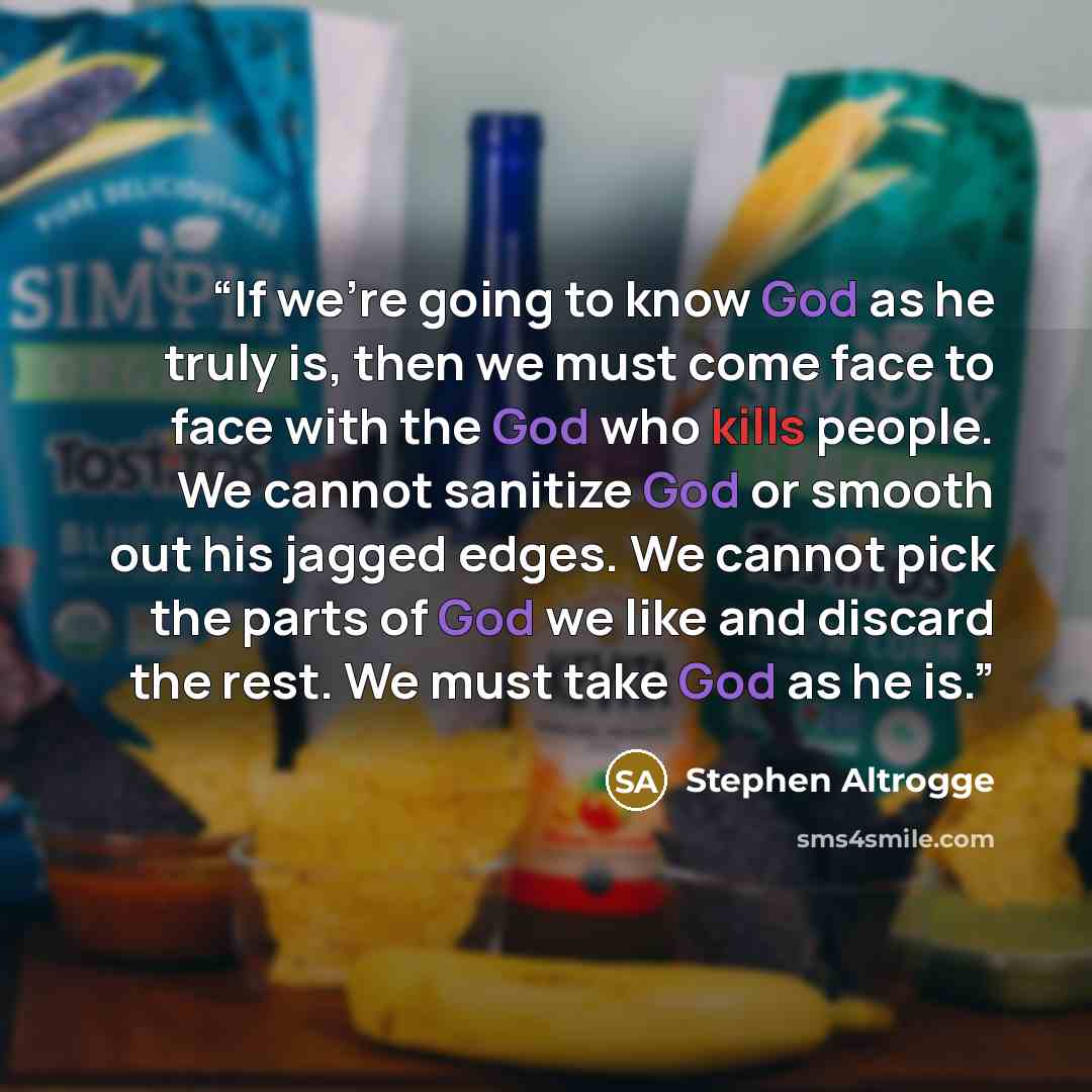 “If we're going to know God as he truly is, then we must come face to face with the God who kills people. We cannot sanitize God or smooth out his jagged edges. We cannot pick the parts of God we like and discard the rest. We must take God as he is.” quote by Stephen Altrogge