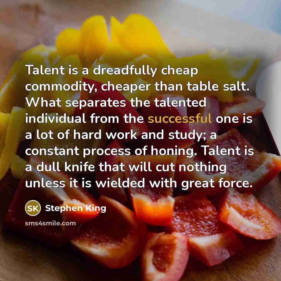 “Talent is a dreadfully cheap commodity, cheaper than table salt. What separates the talented individual from the successful one is a lot of hard work and study; a constant process of honing. Talent is a dull knife that will cut nothing unless it is wielded with great force.” quote by Stephen King