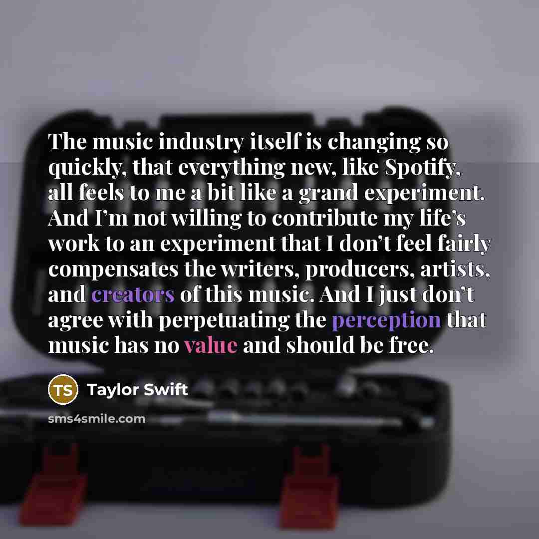 “The music industry itself is changing so quickly, that everything new, like Spotify, all feels to me a bit like a grand experiment. And I’m not willing to contribute my life’s work to an experiment that I don’t feel fairly compensates the writers, producers, artists, and creators of this music…” quote by Taylor Swift
