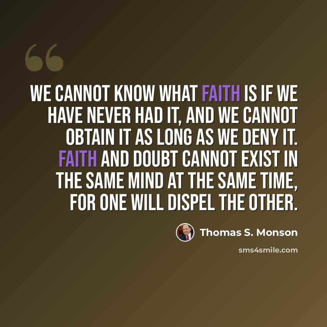 “We cannot know what faith is if we have never had it, and we cannot obtain it as long as we deny it. Faith and doubt cannot exist in the same mind at the same time, for one will dispel the other.” quote by Thomas S. Monson