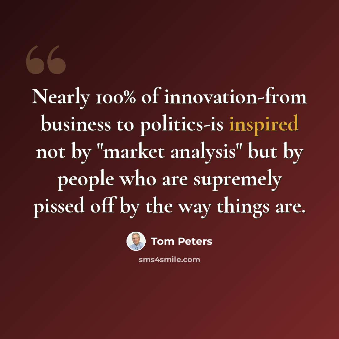 “Nearly 100% of innovation-from business to politics-is inspired not by "market analysis" but by people who are supremely pissed off by the way things are.” quote by Tom Peters