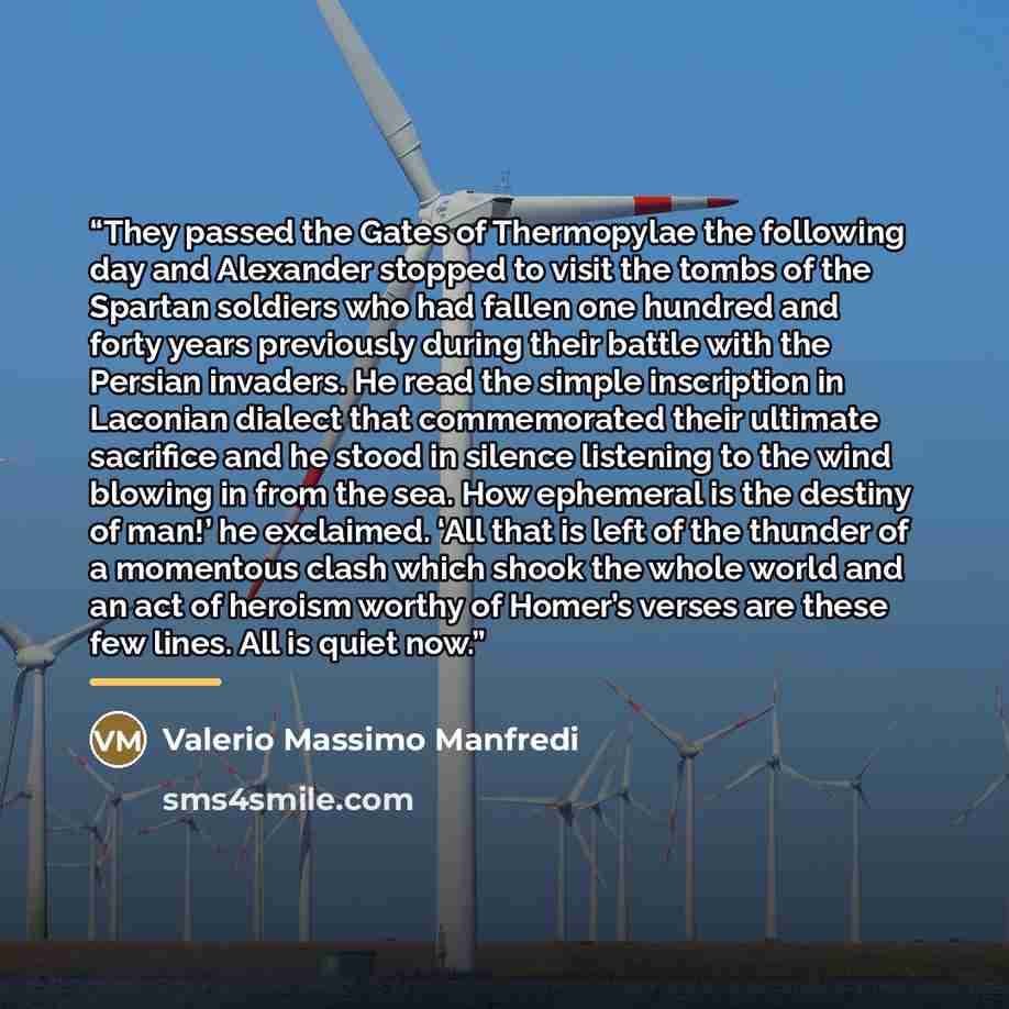 “They passed the Gates of Thermopylae the following day and Alexander stopped to visit the tombs of the Spartan soldiers who had fallen one hundred and forty years previously during their battle with the Persian invaders. He read the simple inscription in Laconian dialect that commemorated their…” quote by Valerio Massimo Manfredi