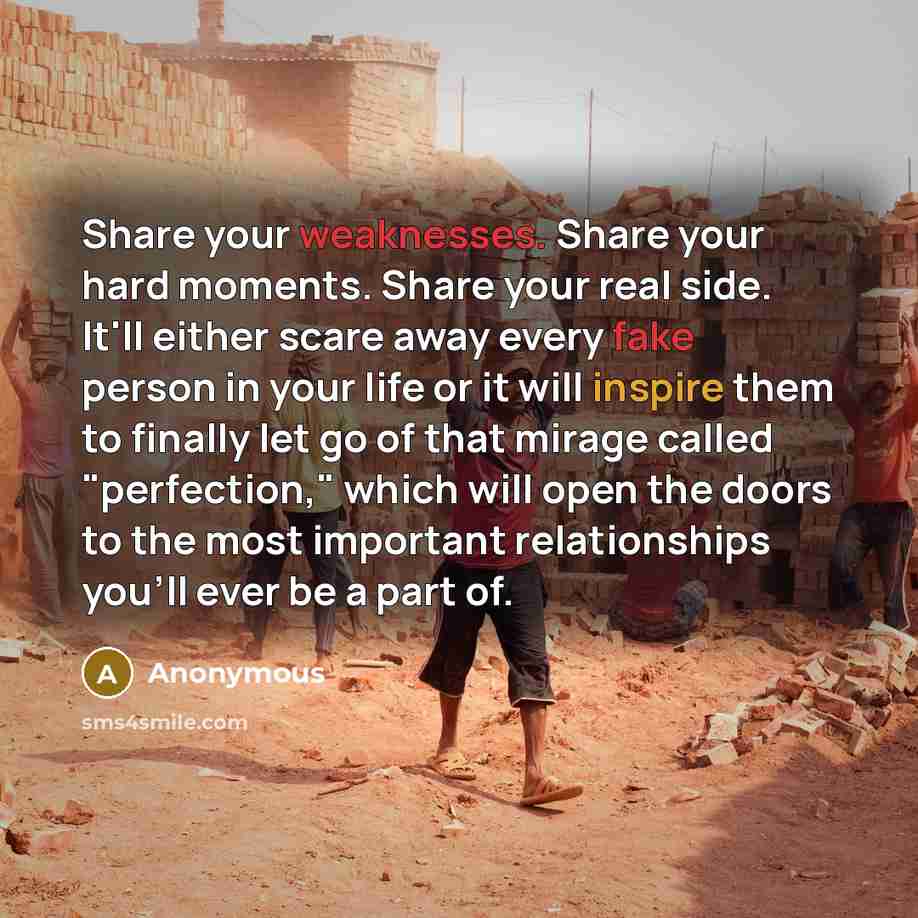 “Share your weaknesses. Share your hard moments. Share your real side. It'll either scare away every fake person in your life or it will inspire them to finally let go of that mirage called "perfection," which will open the doors to the most important relationships you'll ever be a part of.” quote by Anonymous