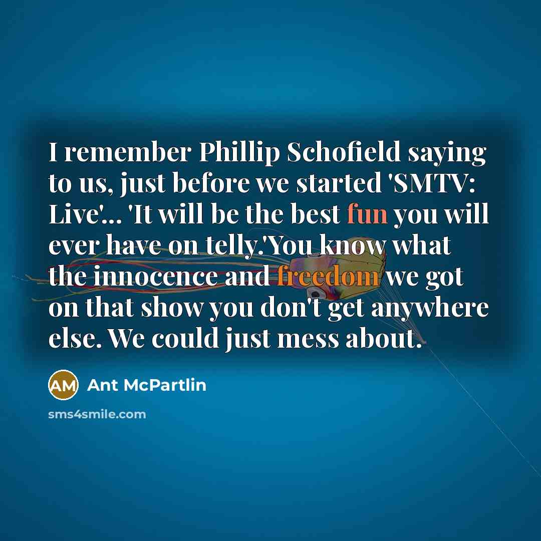 “I remember Phillip Schofield saying to us, just before we started 'SMTV: Live'... 'It will be the best fun you will ever have on telly.'You know what the innocence and freedom we got on that show you don't get anywhere else. We could just mess about.” quote by Ant McPartlin