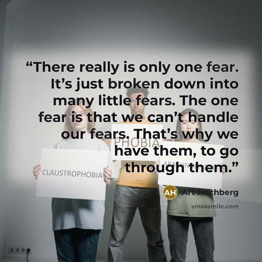 “There really is only one fear. It’s just broken down into many little fears. The one fear is that we can’t handle our fears. That’s why we have them, to go through them.” quote by Art Hochberg