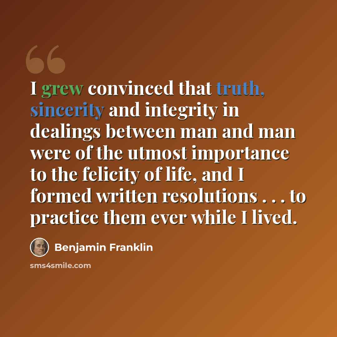 “I grew convinced that truth, sincerity and integrity in dealings between man and man were of the utmost importance to the felicity of life, and I formed written resolutions . . . to practice them ever while I lived.” quote by Benjamin Franklin