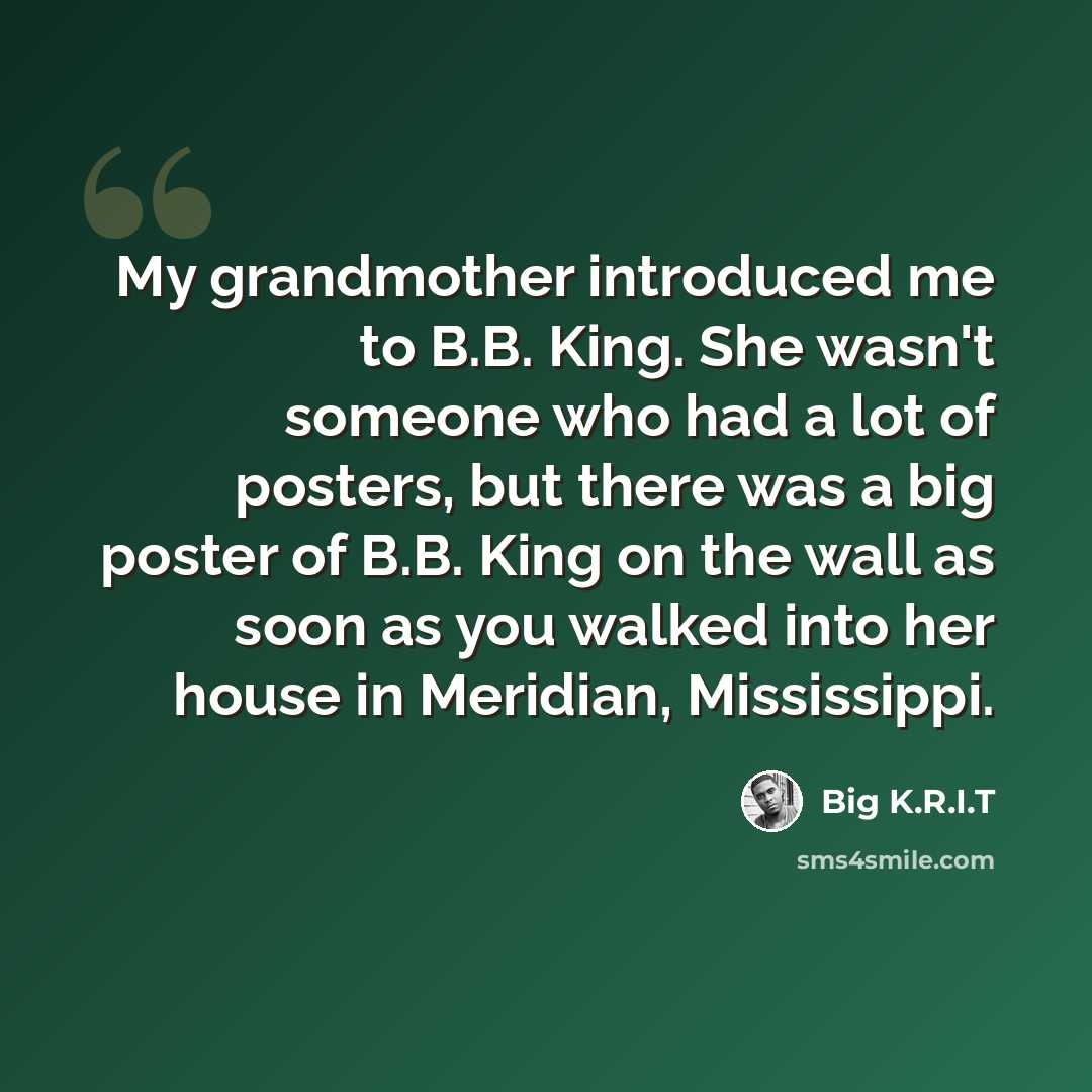 “My grandmother introduced me to B.B. King. She wasn't someone who had a lot of posters, but there was a big poster of B.B. King on the wall as soon as you walked into her house in Meridian, Mississippi.” quote by Big K.R.I.T