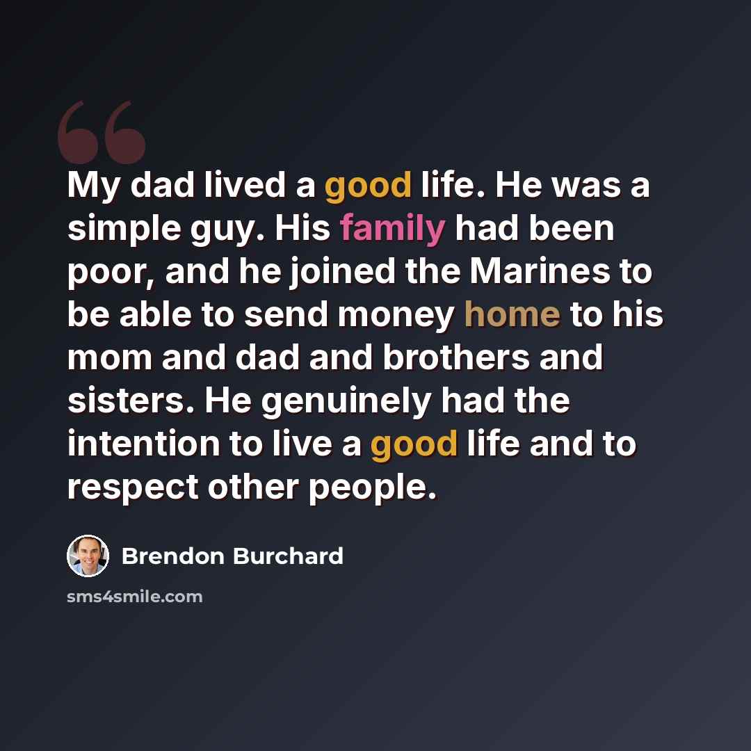 “My dad lived a good life. He was a simple guy. His family had been poor, and he joined the Marines to be able to send money home to his mom and dad and brothers and sisters. He genuinely had the intention to live a good life and to respect other people.” quote by Brendon Burchard