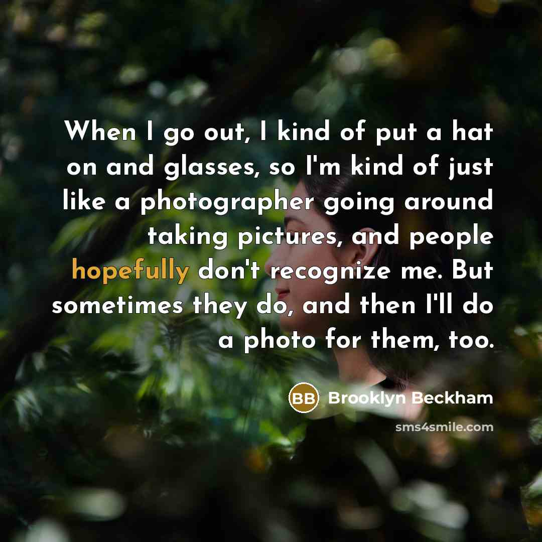 “When I go out, I kind of put a hat on and glasses, so I'm kind of just like a photographer going around taking pictures, and people hopefully don't recognize me. But sometimes they do, and then I'll do a photo for them, too.” quote by Brooklyn Beckham