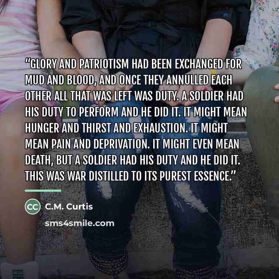 “Glory and patriotism had been exchanged for mud and blood, and once they annulled each other all that was left was duty. A soldier had his duty to perform and he did it. It might mean hunger and thirst and exhaustion. It might mean pain and deprivation. It might even mean death, but a soldier had…” quote by C.M. Curtis
