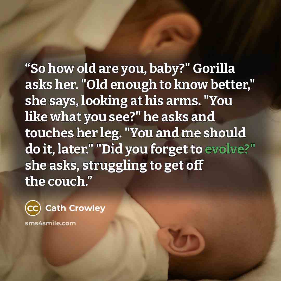 “So how old are you, baby?" Gorilla asks her. "Old enough to know better," she says, looking at his arms. "You like what you see?" he asks and touches her leg. "You and me should do it, later." "Did you forget to evolve?" she asks, struggling to get off the couch.” quote by Cath Crowley