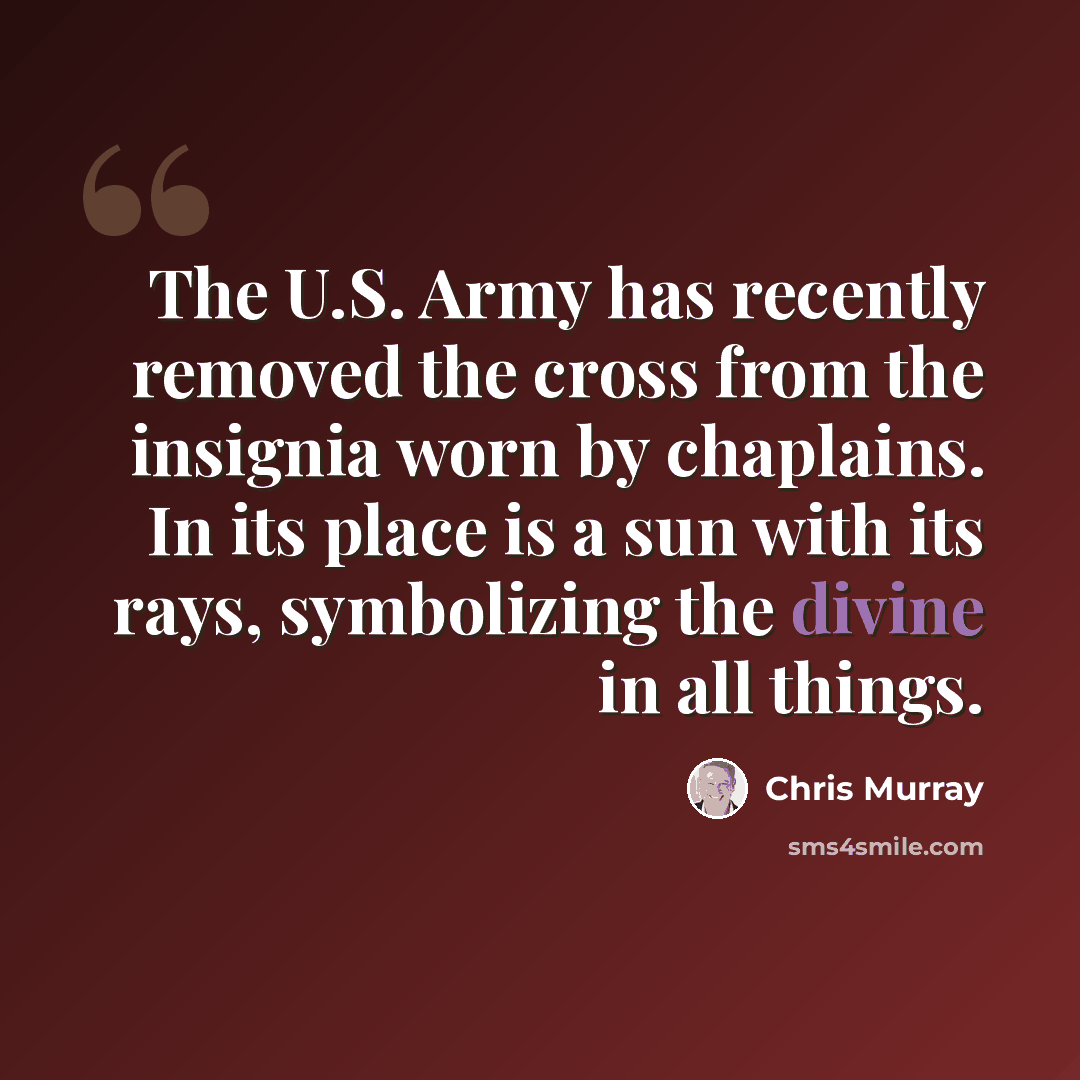 “The U.S. Army has recently removed the cross from the insignia worn by chaplains. In its place is a sun with its rays, symbolizing the divine in all things.” quote by Chris Murray