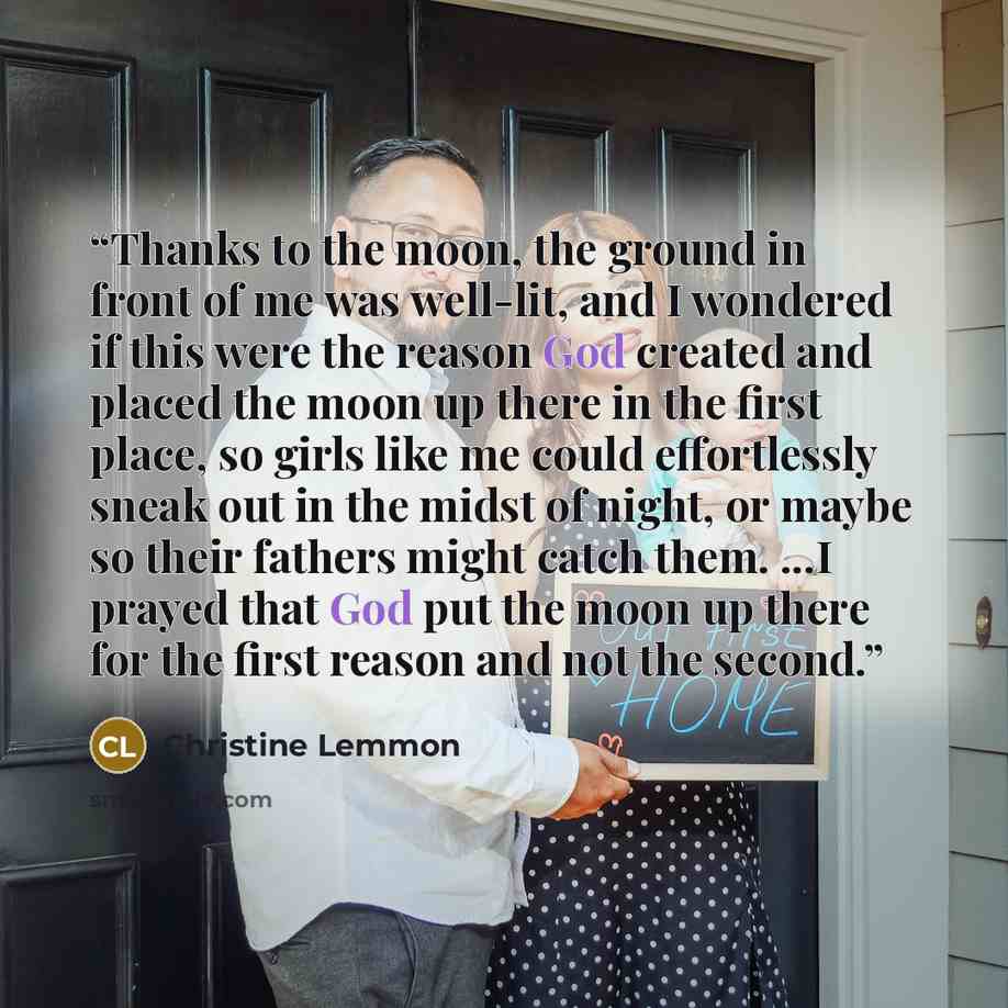 “Thanks to the moon, the ground in front of me was well-lit, and I wondered if this were the reason God created and placed the moon up there in the first place, so girls like me could effortlessly sneak out in the midst of night, or maybe so their fathers might catch them. ...I prayed that God put…” quote by Christine Lemmon