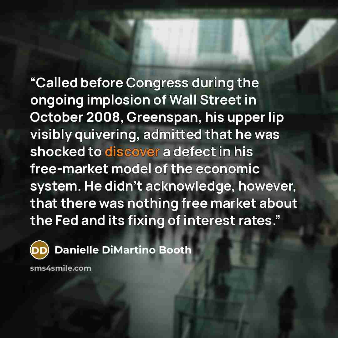 “Called before Congress during the ongoing implosion of Wall Street in October 2008, Greenspan, his upper lip visibly quivering, admitted that he was shocked to discover a defect in his free-market model of the economic system. He didn’t acknowledge, however, that there was nothing free market…” quote by Danielle DiMartino Booth