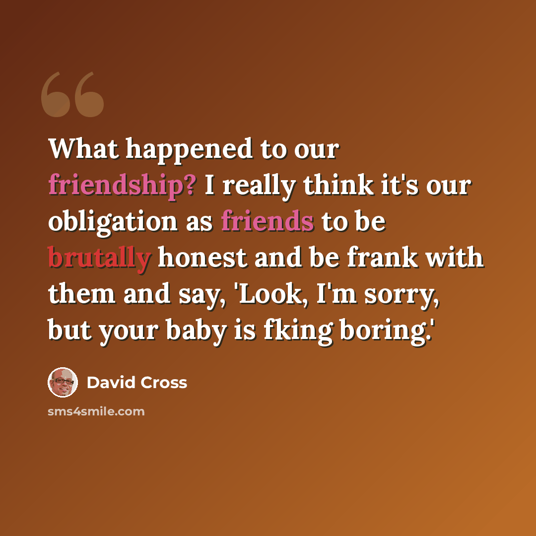 “What happened to our friendship? I really think it's our obligation as friends to be brutally honest and be frank with them and say, 'Look, I'm sorry, but your baby is fking boring.'” quote by David Cross