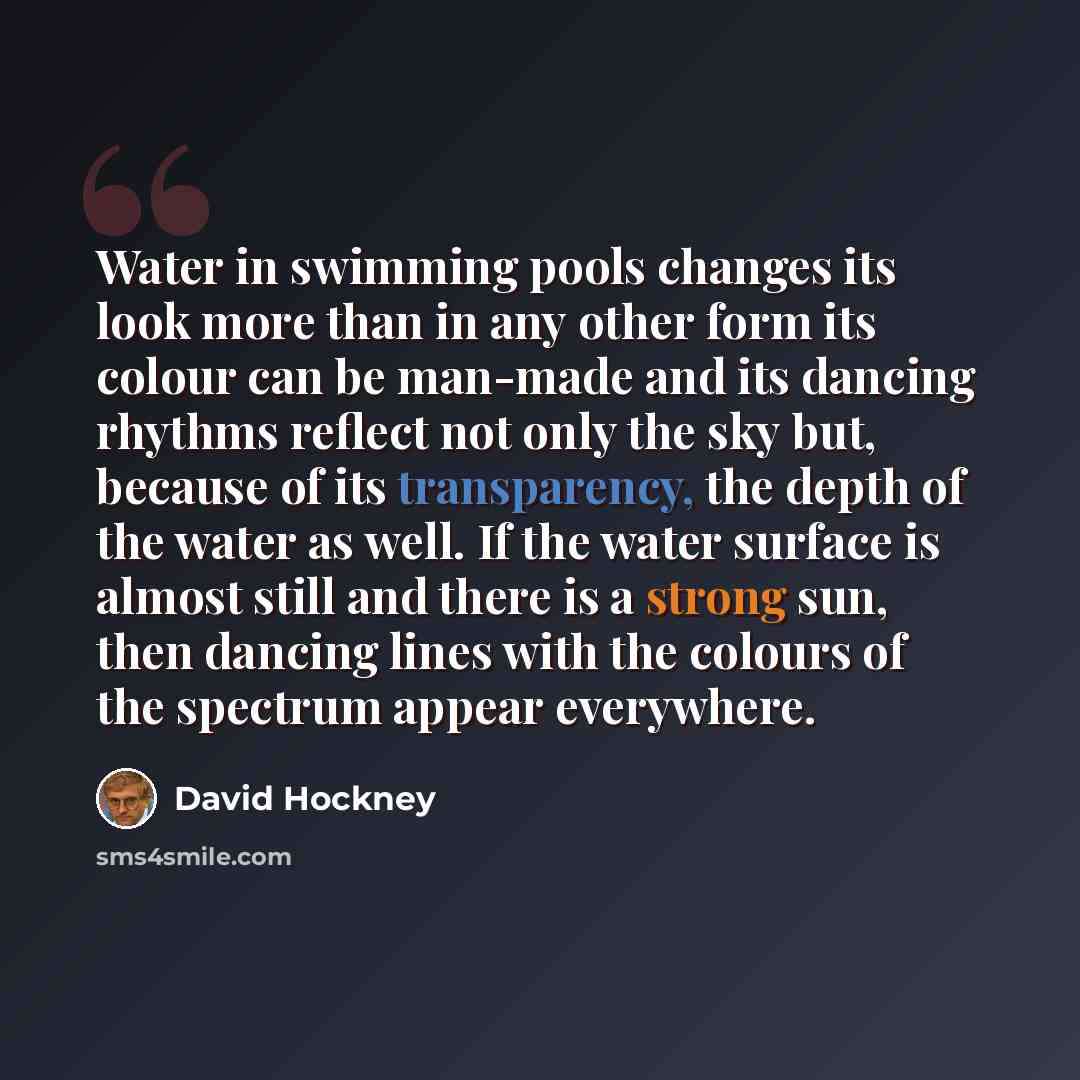 “Water in swimming pools changes its look more than in any other form its colour can be man-made and its dancing rhythms reflect not only the sky but, because of its transparency, the depth of the water as well. If the water surface is almost still and there is a strong sun, then dancing lines with…” quote by David Hockney