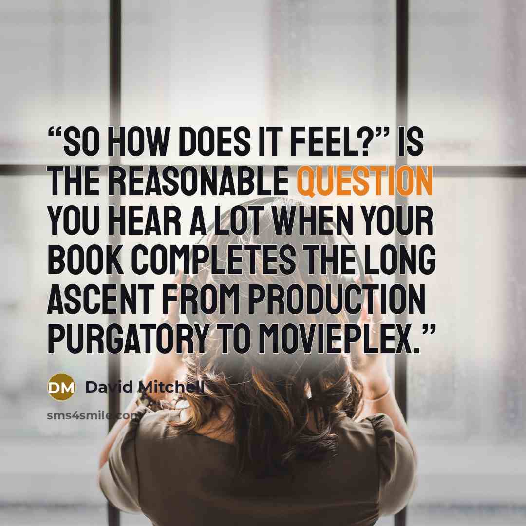 “So how does it feel?” is the reasonable question you hear a lot when your book completes the long ascent from production purgatory to movieplex.” quote by David Mitchell