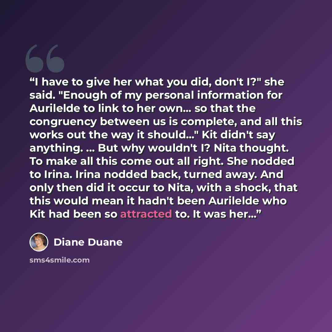 “I have to give her what you did, don't I?" she said. "Enough of my personal information for Aurilelde to link to her own... so that the congruency between us is complete, and all this works out the way it should..." Kit didn't say anything. ... But why wouldn't I? Nita thought. To make all this…” quote by Diane Duane