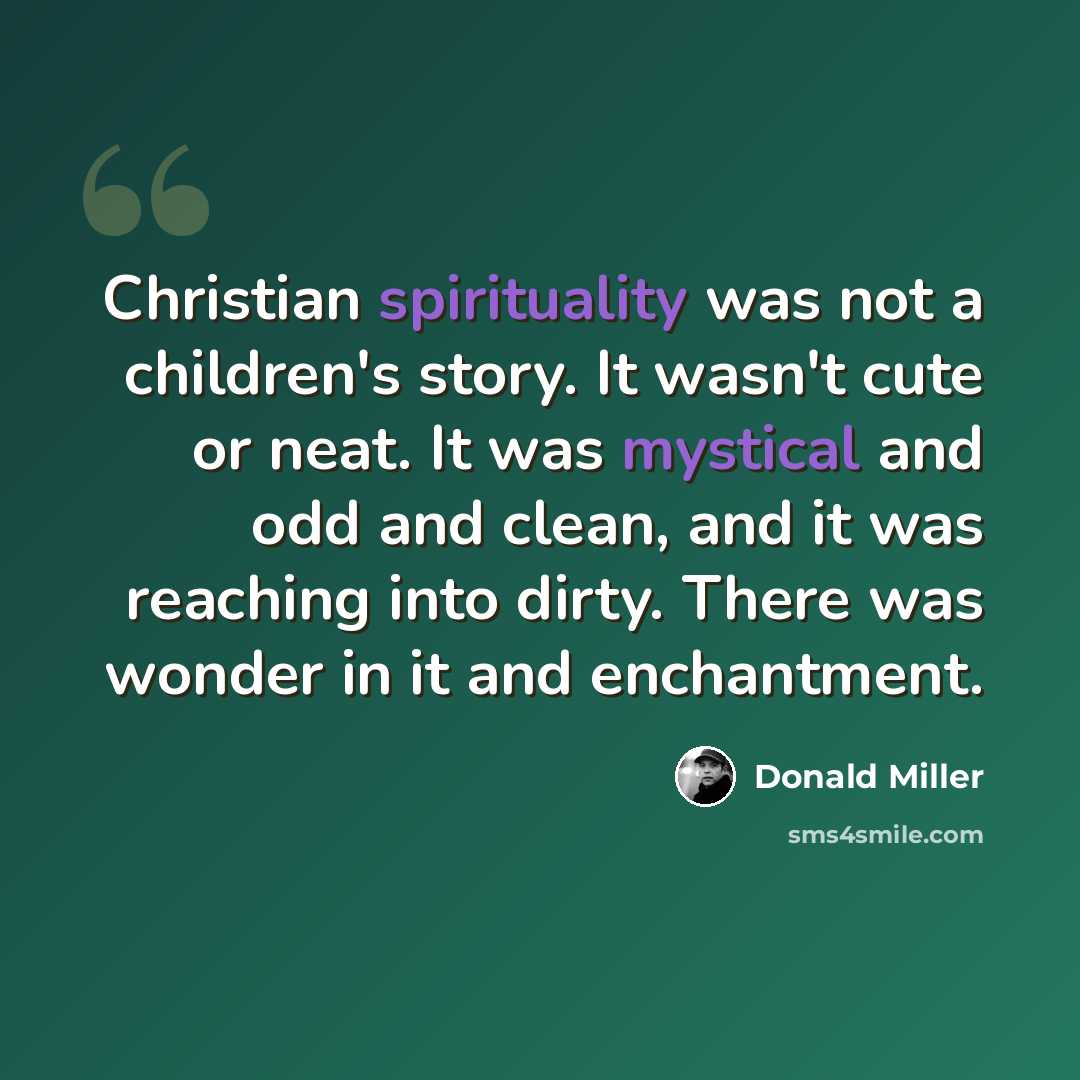 “Christian spirituality was not a children's story. It wasn't cute or neat. It was mystical and odd and clean, and it was reaching into dirty. There was wonder in it and enchantment.” quote by Donald Miller