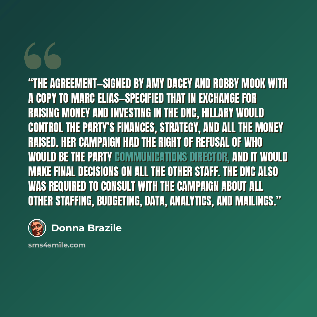 “The agreement—signed by Amy Dacey and Robby Mook with a copy to Marc Elias—specified that in exchange for raising money and investing in the DNC, Hillary would control the party’s finances, strategy, and all the money raised. Her campaign had the right of refusal of who would be the party…” quote by Donna Brazile