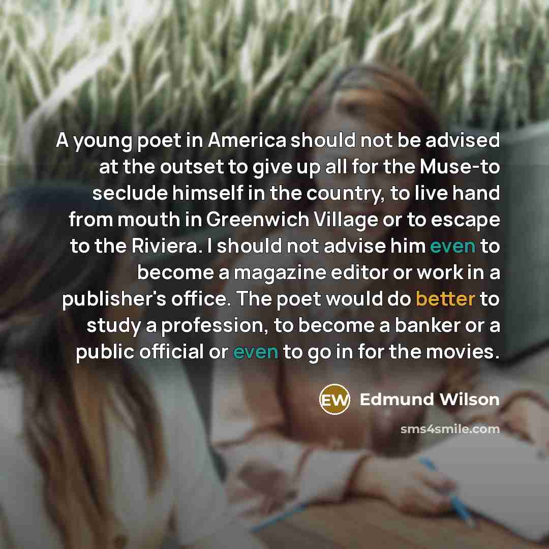 “A young poet in America should not be advised at the outset to give up all for the Muse-to seclude himself in the country, to live hand from mouth in Greenwich Village or to escape to the Riviera. I should not advise him even to become a magazine editor or work in a publisher's office. The poet…” quote by Edmund Wilson