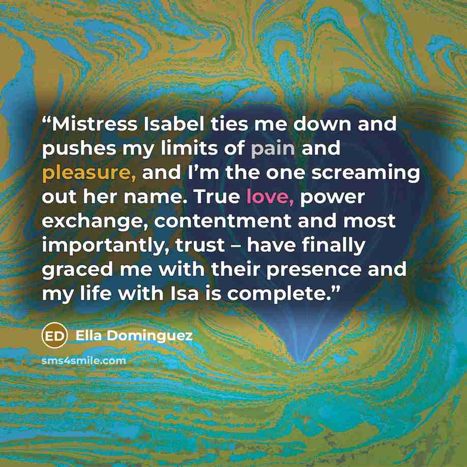 “Mistress Isabel ties me down and pushes my limits of pain and pleasure, and I’m the one screaming out her name. True love, power exchange, contentment and most importantly, trust – have finally graced me with their presence and my life with Isa is complete.” quote by Ella Dominguez
