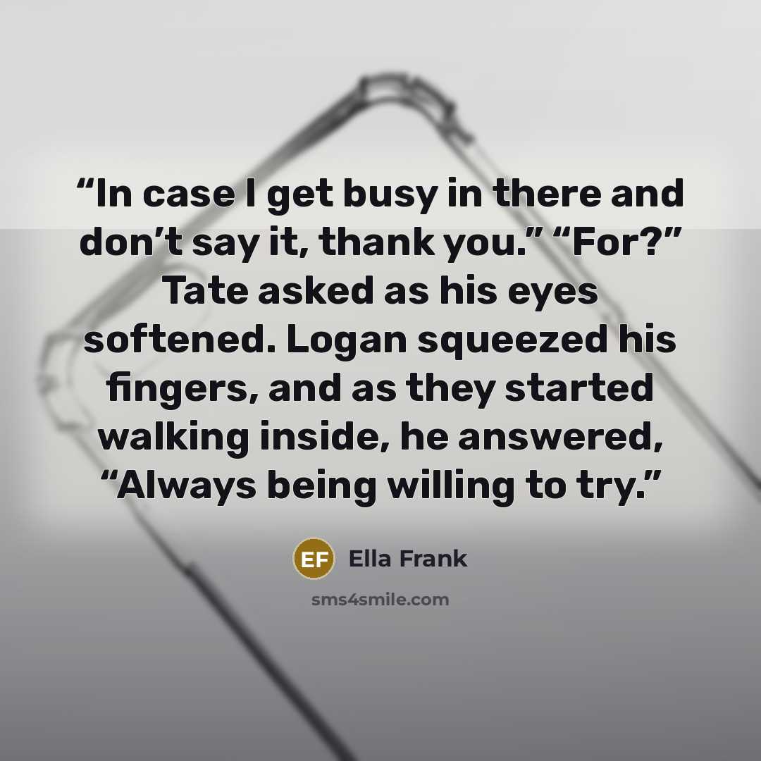 “In case I get busy in there and don’t say it, thank you.” “For?” Tate asked as his eyes softened. Logan squeezed his fingers, and as they started walking inside, he answered, “Always being willing to try.” quote by Ella Frank