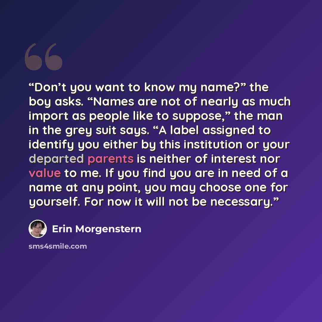 “Don’t you want to know my name?” the boy asks. “Names are not of nearly as much import as people like to suppose,” the man in the grey suit says. “A label assigned to identify you either by this institution or your departed parents is neither of interest nor value to me. If you find you are in…” quote by Erin Morgenstern