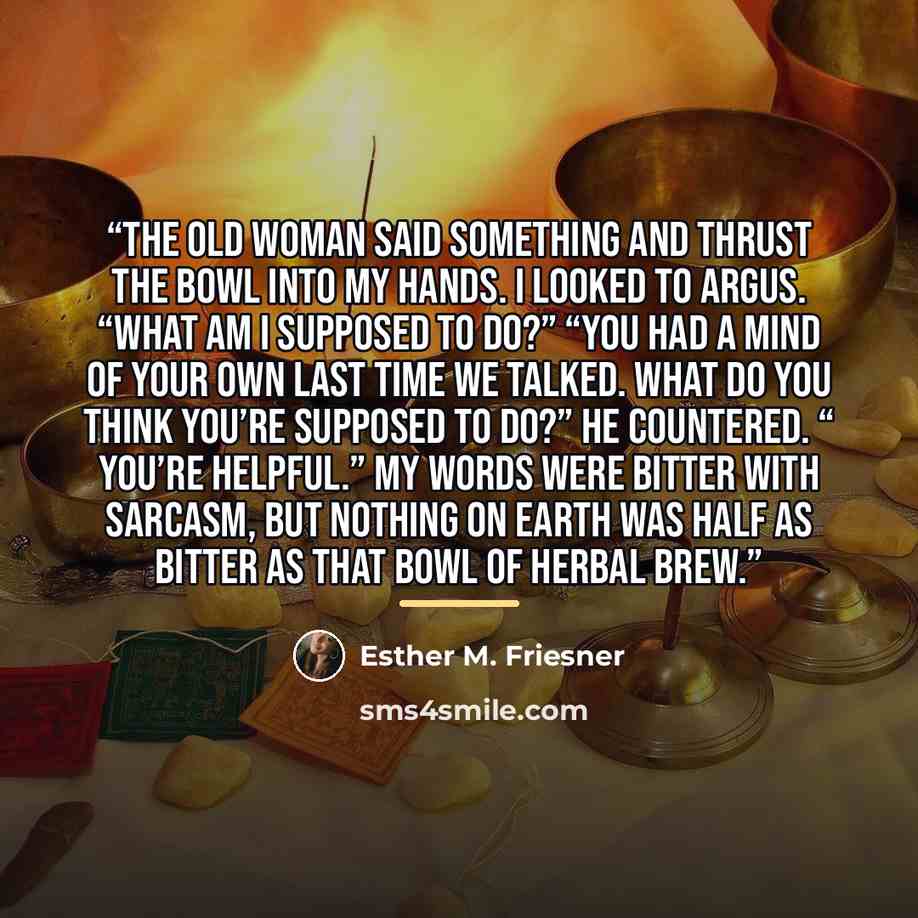 “The old woman said something and thrust the bowl into my hands. I looked to Argus. “What am I supposed to do?” “You had a mind of your own last time we talked. What do you think you’re supposed to do?” he countered. “ You’re helpful.” My words were bitter with sarcasm, but nothing on earth was…” quote by Esther M. Friesner