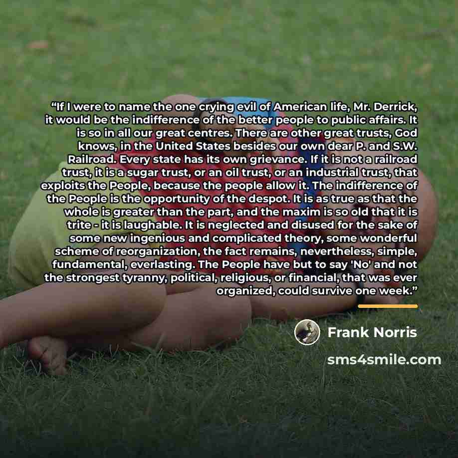 “If I were to name the one crying evil of American life, Mr. Derrick, it would be the indifference of the better people to public affairs. It is so in all our great centres. There are other great trusts, God knows, in the United States besides our own dear P. and S.W. Railroad. Every state has its…” quote by Frank Norris