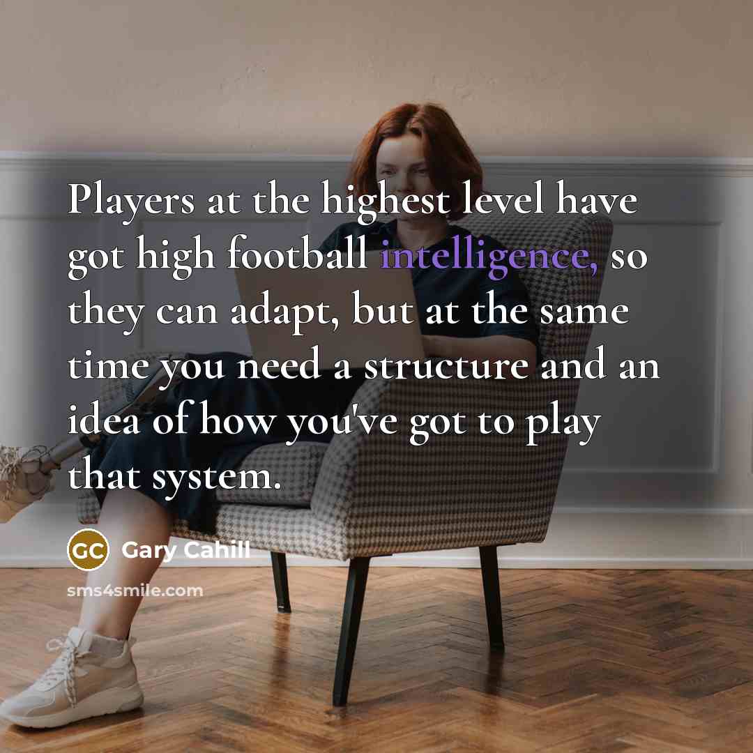 “Players at the highest level have got high football intelligence, so they can adapt, but at the same time you need a structure and an idea of how you've got to play that system.” quote by Gary Cahill